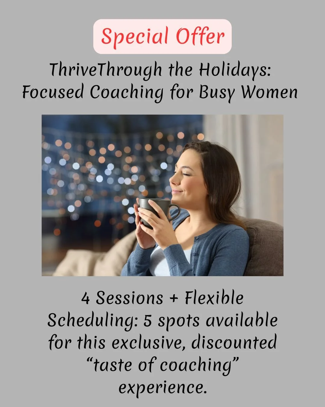 ✨ Thrive Through the Holidays ✨

A focused coaching experience for busy women ready to stress less and live more this season.

🌟 4 private 1:1 coaching sessions
🌟 Flexible scheduling
🌟 Exclusive holiday rate
🌟 Only 5 spots available

This is for 