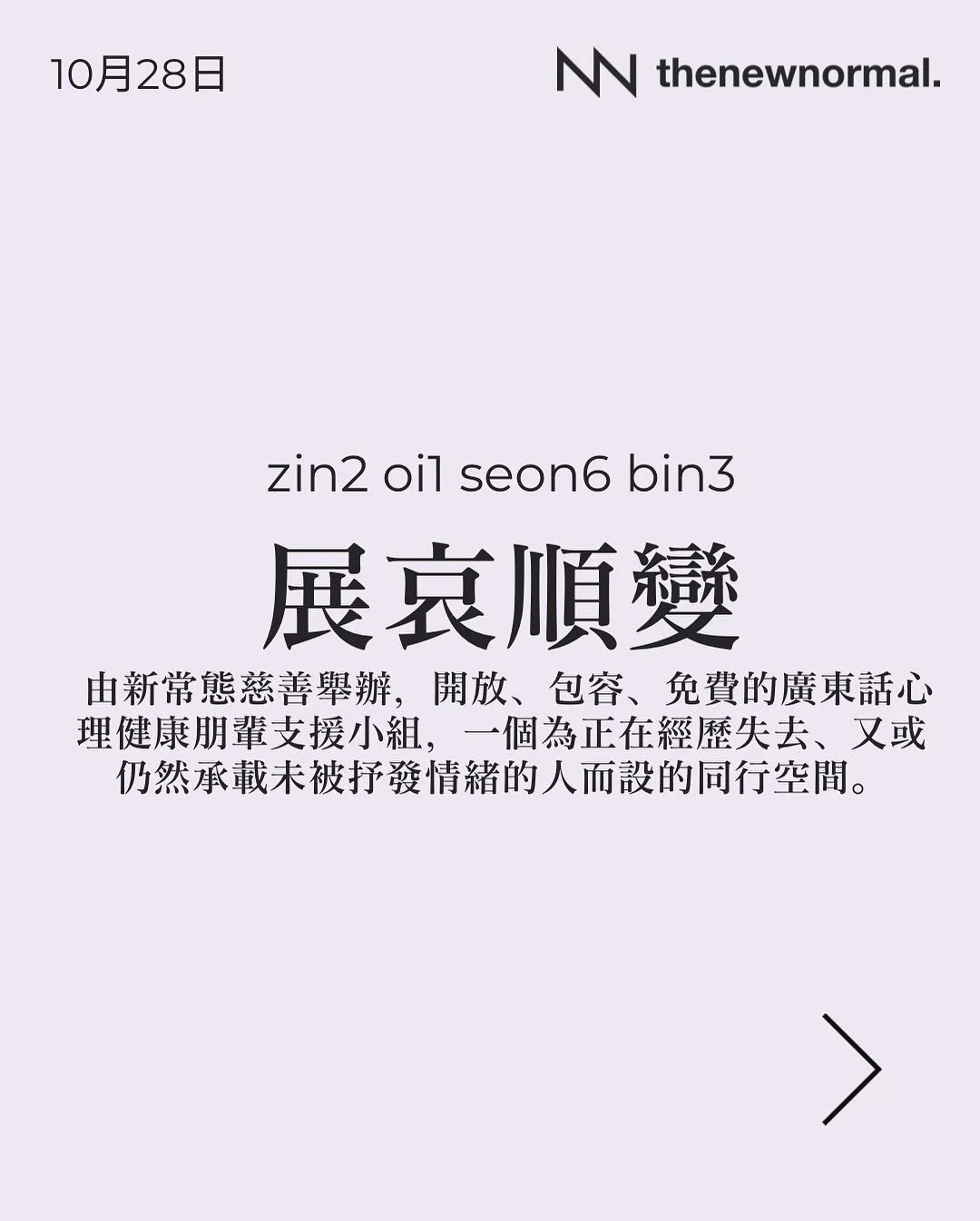 籌備多時嘅廣東話哀傷支援小組「展哀順變」，下個月試辦喇！喺我哋「好心情」小組入面，成日聽到大家話好需要一個用廣東話講「哀傷」嘅空間。過去半年我哋一直密鑼緊鼓籌備，而家終於可以宣布! 我哋第一個「展哀順變」小組將於10月28號舉行啦！

「展哀順變」係由新常態慈善舉辦，開放、包容、免費的廣東話心理健康朋輩支援小組，一個為正在經歷失去、又或仍然承載未被抒發情緒的人而設的同行空間。

無論你想搵人傾吓，抑或只係想靜靜地聽其他人分享，我哋都好歡迎你加入 👥

📅 日期：2025年10月28日 (星期