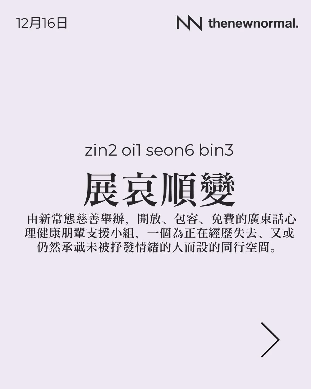 我哋明白，假期的到來亦可能是懷念已故摯親的時刻。

「展哀順變」係由新常態慈善舉辦，開放、包容、免費的廣東話心理健康朋輩支援小組，一個為正在經歷失去、又或仍然承載未被抒發情緒的人而設的同行空間。

無論你想搵人傾吓，抑或只係想靜靜地聽其他人分享，我哋都好歡迎你加入 👥

📅 日期：2025年12月16日 (星期二)
🕖 時間：晚上 7:30 - 8:30
🗣️ 語言：廣東話
📍 地點：太子 D&rsquo;Hub 

🔗詳情請點擊我地簡介入面嘅連結, link in bio