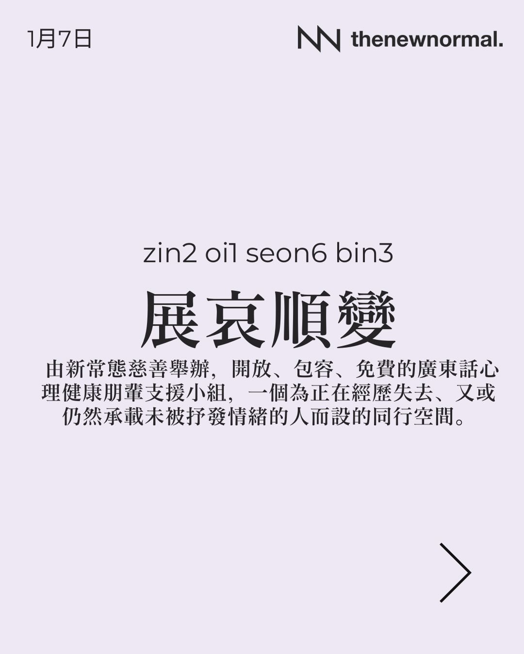 「展哀順變」係由新常態慈善舉辦，開放、包容、免費的廣東話心理健康朋輩支援小組，一個為正在經歷失去、又或仍然承載未被抒發情緒的人而設的同行空間。

無論你想搵人傾吓，抑或只係想靜靜地聽其他人分享，我哋都好歡迎你加入 🫂

📅日期：2026 年1月7日
🕥時間：晚上7:30- 9:00
🗣️語言：廣東話
🏙️地點：太子 D&rsquo;Hub

🔗詳情請點擊我地簡介入面嘅連結，link in bio