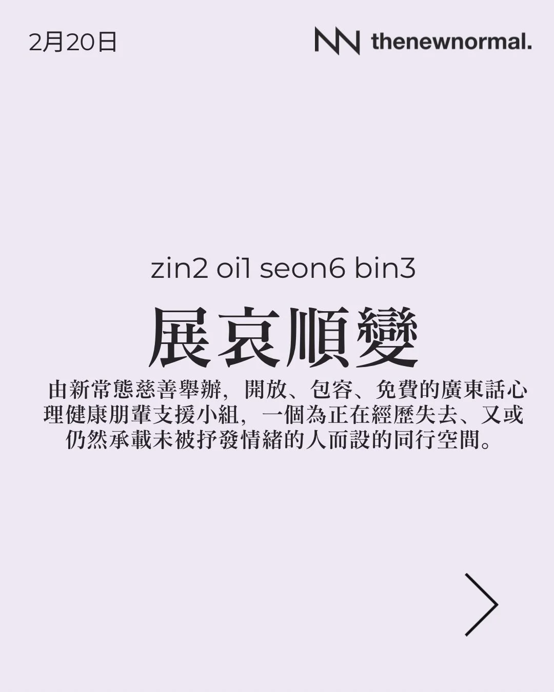 我哋明白，假期的到來亦可能是懷念已故摯親的時刻。

「展哀順變」係由新常態慈善舉辦，開放、包容、免費的廣東話心理健康朋輩支援小組，一個為正在經歷失去、又或仍然承載未被抒發情緒的人而設的同行空間。

無論你想搵人傾吓，抑或只係想靜靜地聽其他人分享，我哋都好歡迎你加入 👥

📅 日期：2026年2月20日 (星期五)
🕖 時間：晚上 7:30 - 9:00
🗣️ 語言：廣東話
📍 地點：界限書店 Boundary Bookstore
旺角亞皆老街16號旺角商業大廈20A（旺角站C4滙豐旁）