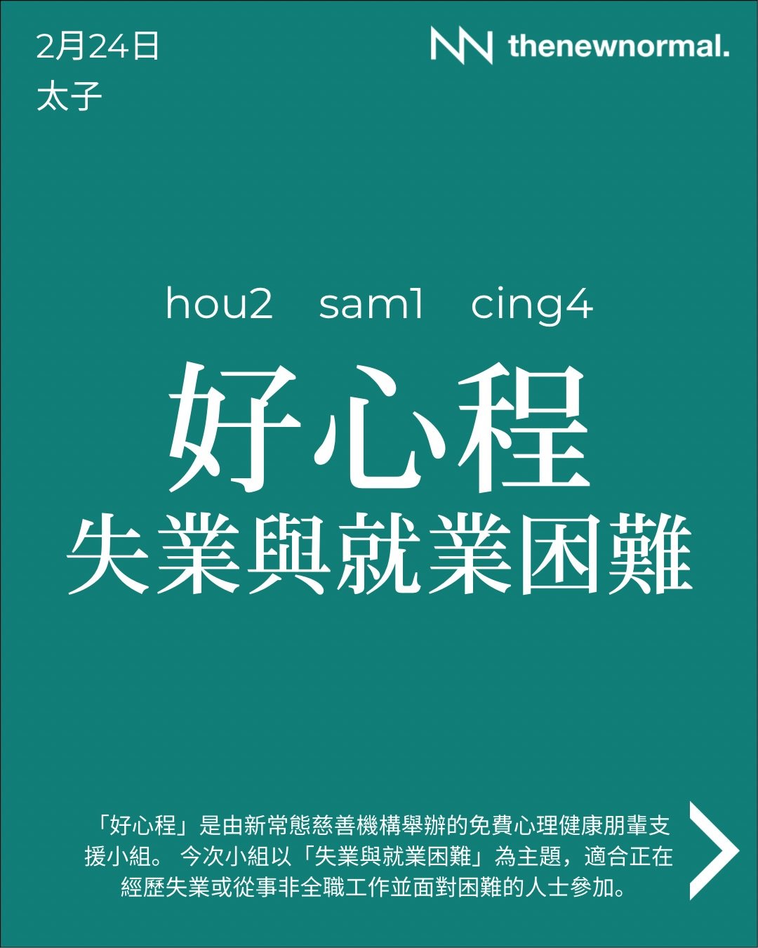 「好心程」係由新常態慈善機構舉辦嘅免費心理健康朋輩支援小組。今次小組以「失業與就業困難」💼為主題適合正經歷失業，或者從事非全職工作而面對困難嘅人士參加。

無論你想搵人傾吓，抑或只係想靜靜地聽其他人分享，我哋都好歡迎你加入 👥

📅 日期：2026年2月24日 (星期二)
🕖 時間：晚上 7:30 - 9:00
🗣️ 語言：廣東話
📍 地點：D&lsquo;hub (太子地鐵站 D 出口，行1分鐘就到)
九龍太子砵蘭街450-454號 HQ大廈14樓B C室
Unit 14BC, H