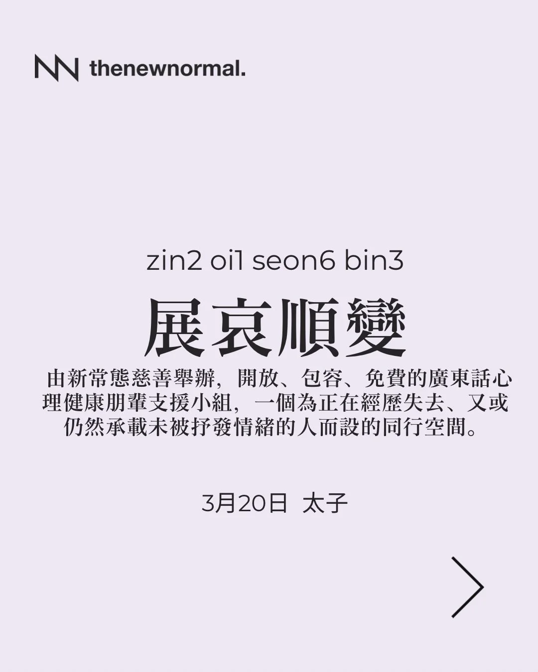 「展哀順變」係由新常態慈善舉辦，開放、包容、免費的廣東話心理健康朋輩支援小組，一個為正在經歷失去、又或仍然承載未被抒發情緒的人而設的同行空間。

無論你想搵人傾吓，抑或只係想靜靜地聽其他人分享，我哋都好歡迎你加入 👥

📅 日期：2026年3月20日 (星期五)
🕖 時間：晚上 7:30 - 9:00
🗣️ 語言：廣東話
📍 地點：D&rsquo;hub（太子站D出口行1分鐘）
九龍太子砵蘭街450-454號 HQ大廈14樓B C室

🔗詳情請點擊我地簡介入面嘅連結