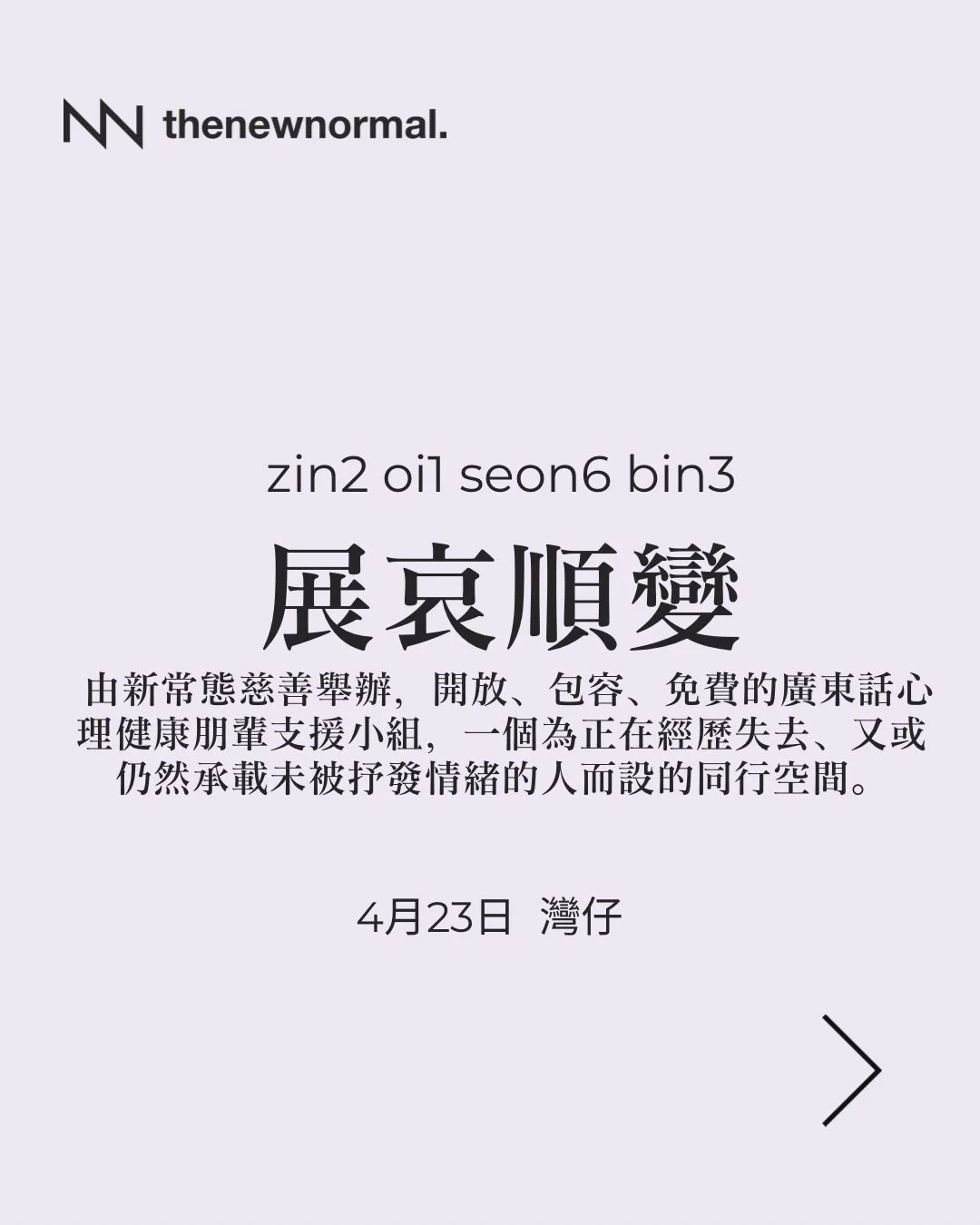 「展哀順變」係由新常態慈善舉辦，開放、包容、免費的廣東話心理健康朋輩支援小組，一個為正在經歷失去、又或仍然承載未被抒發情緒的人而設的同行空間。

無論你想搵人傾吓，抑或只係想靜靜地聽其他人分享，我哋都好歡迎你加入 👥

📅 日期：2026年4月23日 (星期四）
🕖 時間：晚上 7:30 - 9:00
🗣️ 語言：廣東話
📍 地點：Breathing Room 灣仔
灣仔軒尼詩道99號彰顯大廈30樓2室
（灣仔港鐵站 A2 出口右轉，沿著軒尼詩道步行約 3 分鐘）

🔗詳情請點擊我地