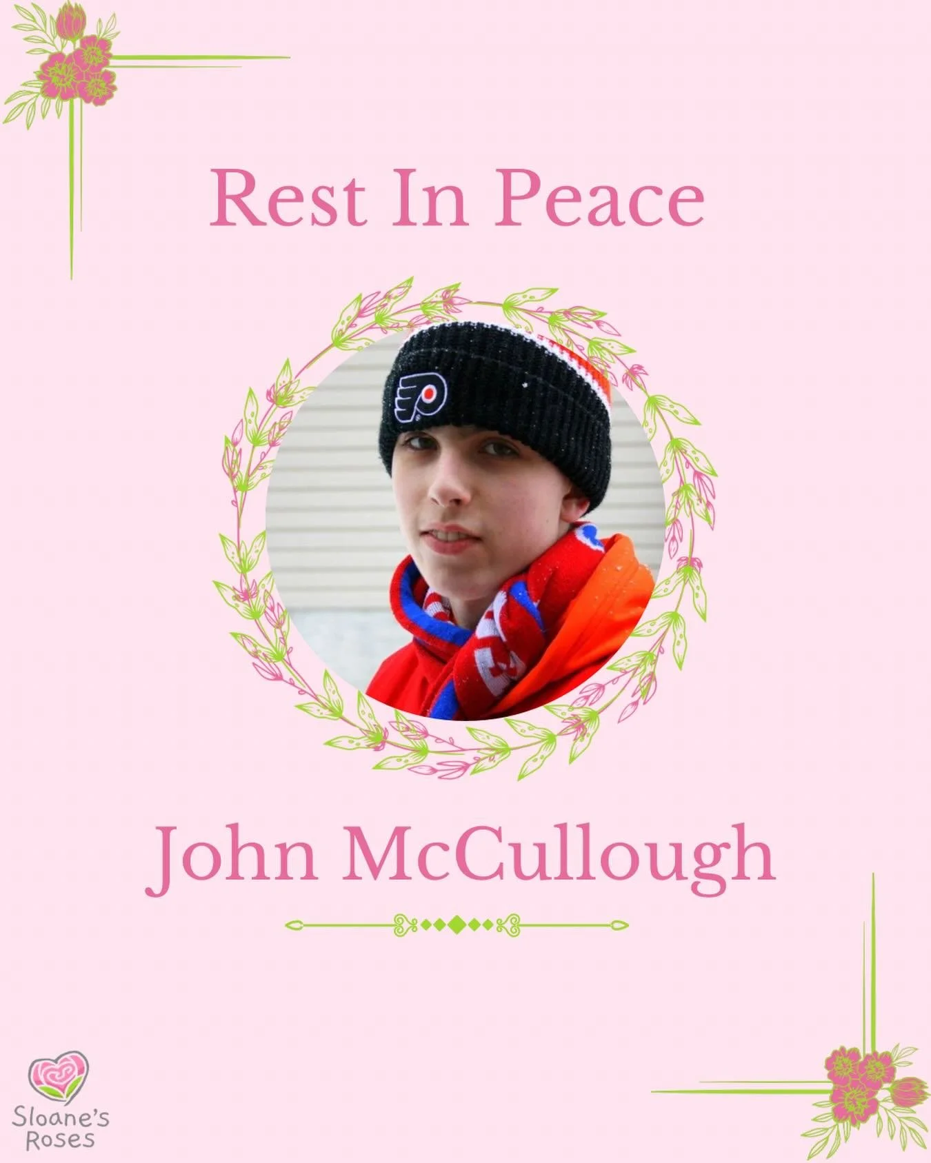 Sloane&rsquo;s Roses is writing its next grant to the family of John McCullough to cover his funeral and burial expenses. 

John went into cardiac arrest on his 17th birthday and passed away with his family by his side shortly thereafter. We offer ou
