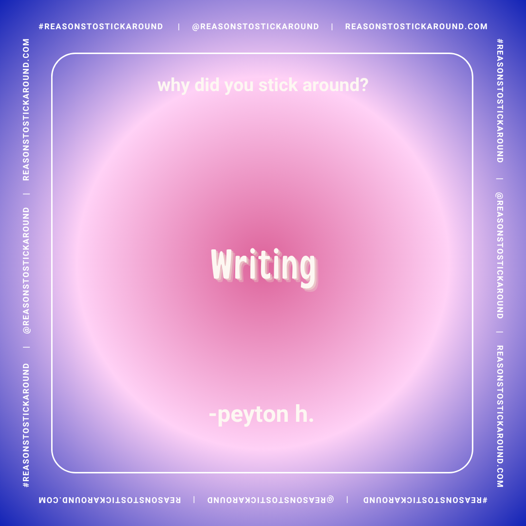 Graphic with a gradient background of purple and pink, featuring the text: 'why did you stick around?' at the top, 'Writing' in the center, and '- peyton h.' at the bottom. The border has social media and website handles, with the hashtag #REASONSTOS