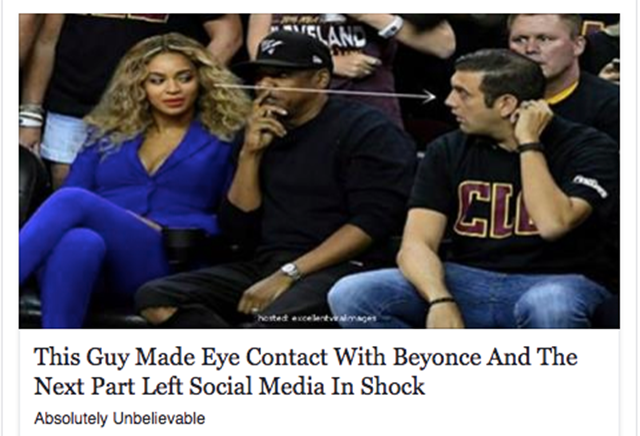 An example of click bait:  Title: This Guy Made Eye Contact With Beyonce and The Next Part Left Social Media In Shock. Image: Beyonce and Jay Z sit at a sports game. Beyonce has eye contact with the man next to Jay Z, and an arrow follows her vision.