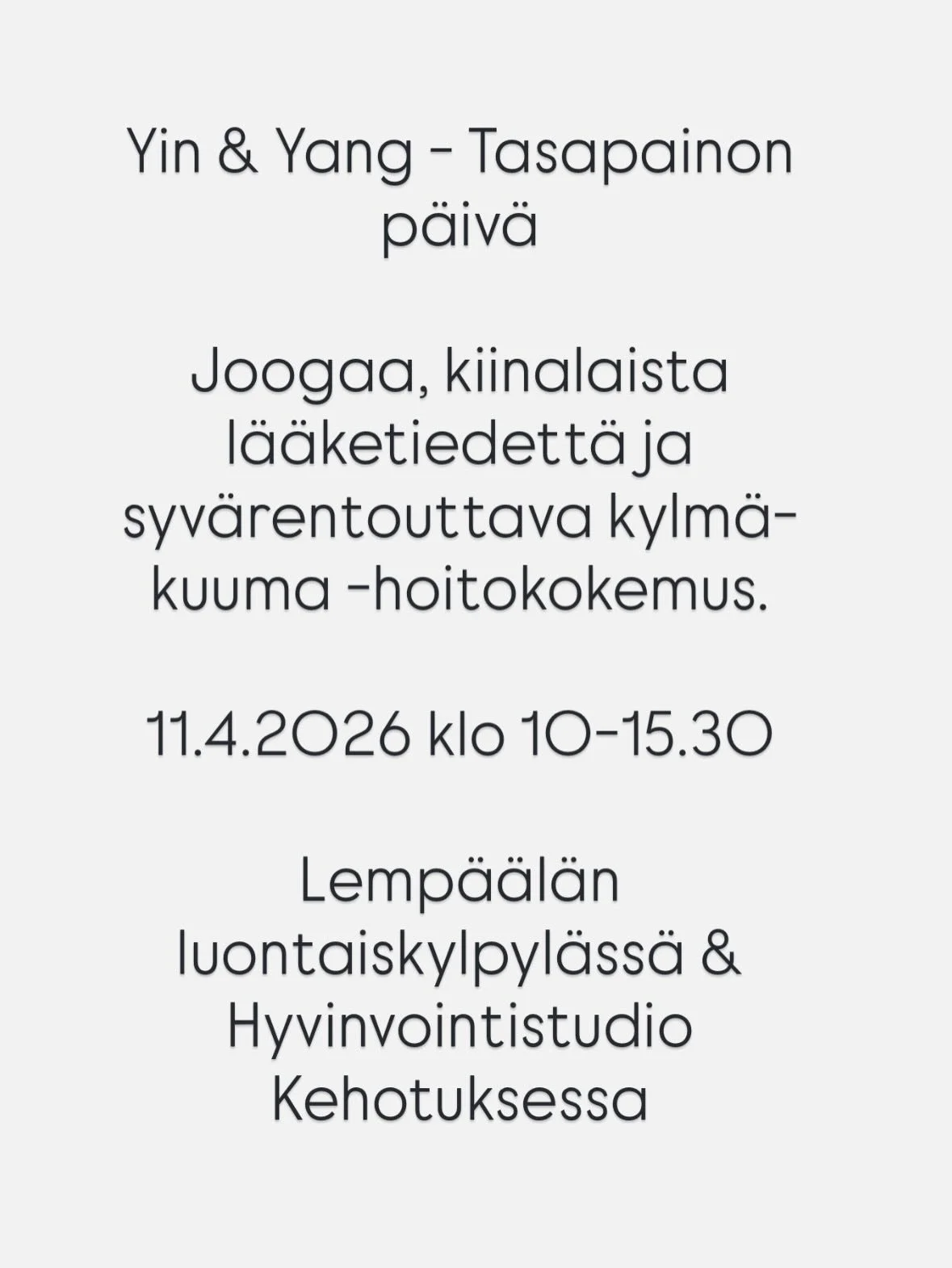 Yin &amp; Yang - Tasapainon p&auml;iv&auml; 
11.4.2026 Lemp&auml;&auml;l&auml;

T&auml;m&auml; ainutlaatuinen p&auml;iv&auml;retriitti yhdist&auml;&auml; joogan, kiinalaisen l&auml;&auml;ketieteen viisauden, ravitsevan lounaan sek&auml; syv&auml;rent