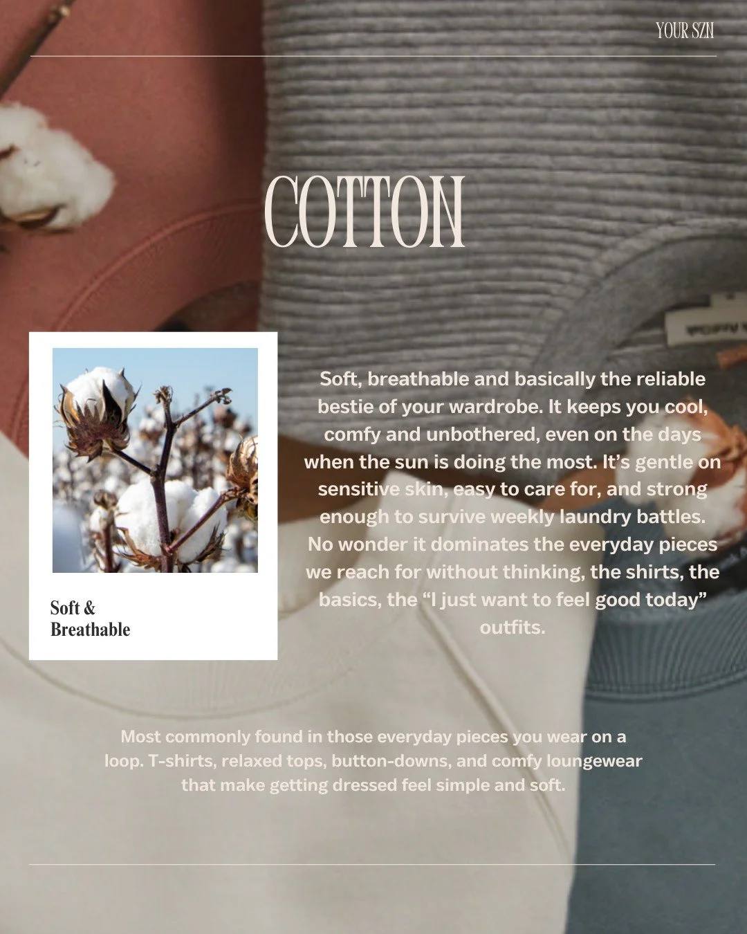 Cotton: Your wardrobe&rsquo;s reliable bestie!

Soft, breathable, and totally fuss-free, cotton is everywhere from your everyday T-shirts to button-downs and even cozy loungewear. It&rsquo;s gentle on the skin, absorbs moisture well, and keeps you co