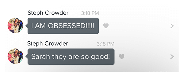 Testimony from Steph Crowder "I AM OBSESSED. Sarah they are so good!"