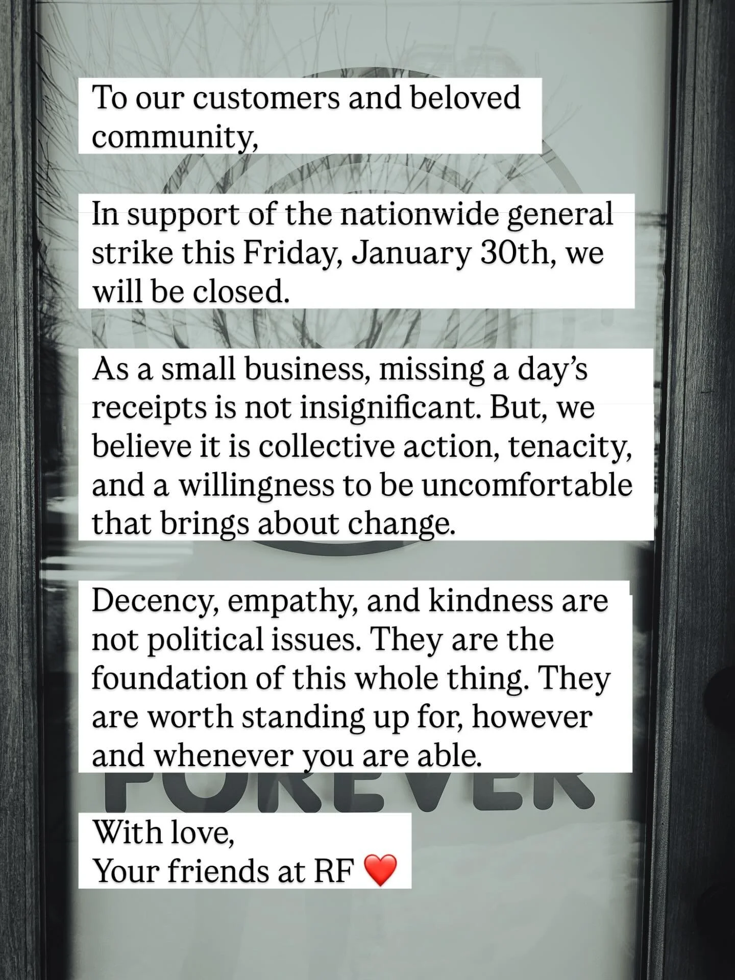 To our customers and beloved community,

In support of the nationwide general strike this Friday, January 30th, we will be closed.

As a small business, missing a day&rsquo;s receipts is not insignificant. But, we believe it is through collective act