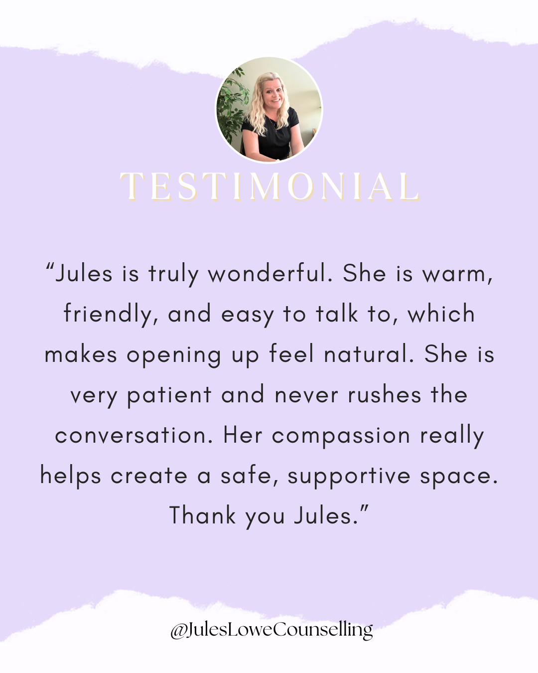 “Jules is truly wonderful. She is warm, friendly, and easy to talk to, which makes opening up feel natural. She is very patient and never rushes the conversation. Her compassion really helps create a safe, supportive space. Thank you Jules.”