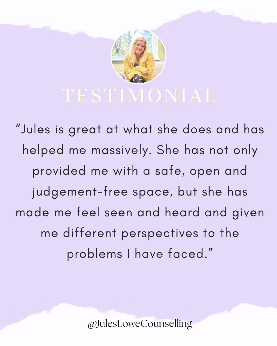 Jules is great at what she does and has helped me massively. She has not only provided me with a safe, open and judgement-free space, but she has made me feel seen and heard and given me different perspectives to the problems I have faced.