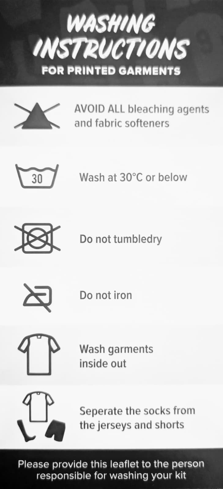 Washing Instructions. AVOID ALL bleaching agents and fabric softeners. Wash at 30ºC or below. Do not tumbledry. Do not iron. Wash garments inside out.