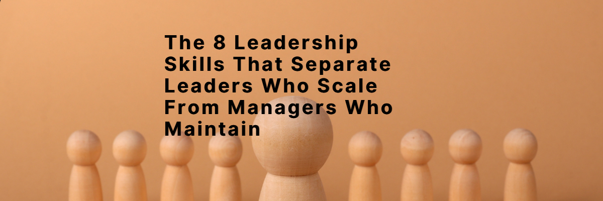 The 8 Leadership Skills That Separate Leaders Who Scale From Managers Who Maintain