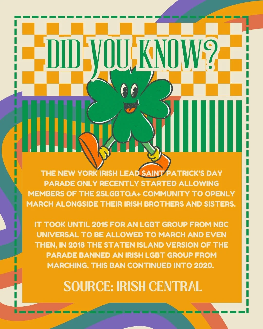 Did you know? 
The New York Irish lead Saint Patrick's Day Parade only recently started allowing members of the 2SLGBTQA+ community to openly march alongside their Irish brothers and sisters. 

It took until 2015 for an LGBT group from NBC Universal 