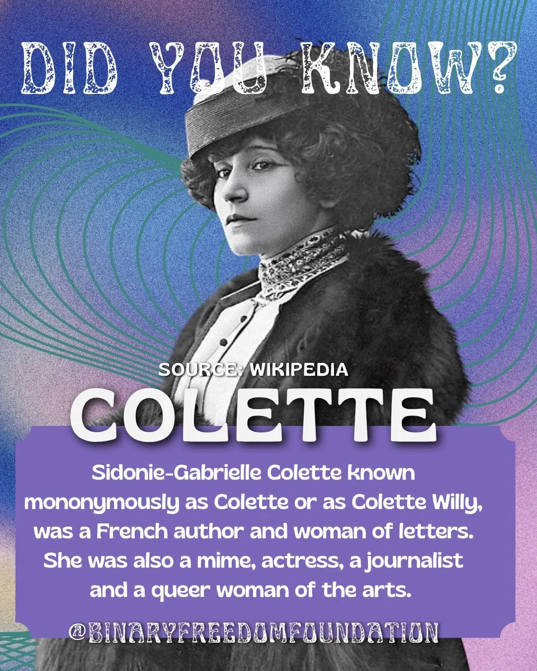 DID YOU KNOW?
Sidonie-Gabrielle Colette known mononymously as Colette or as Colette Willy, was a French author and woman of letters. She was also a mime, actress, a journalist and a queer woman of the arts. 

In 1893, Colette married Henry Gauthier-V