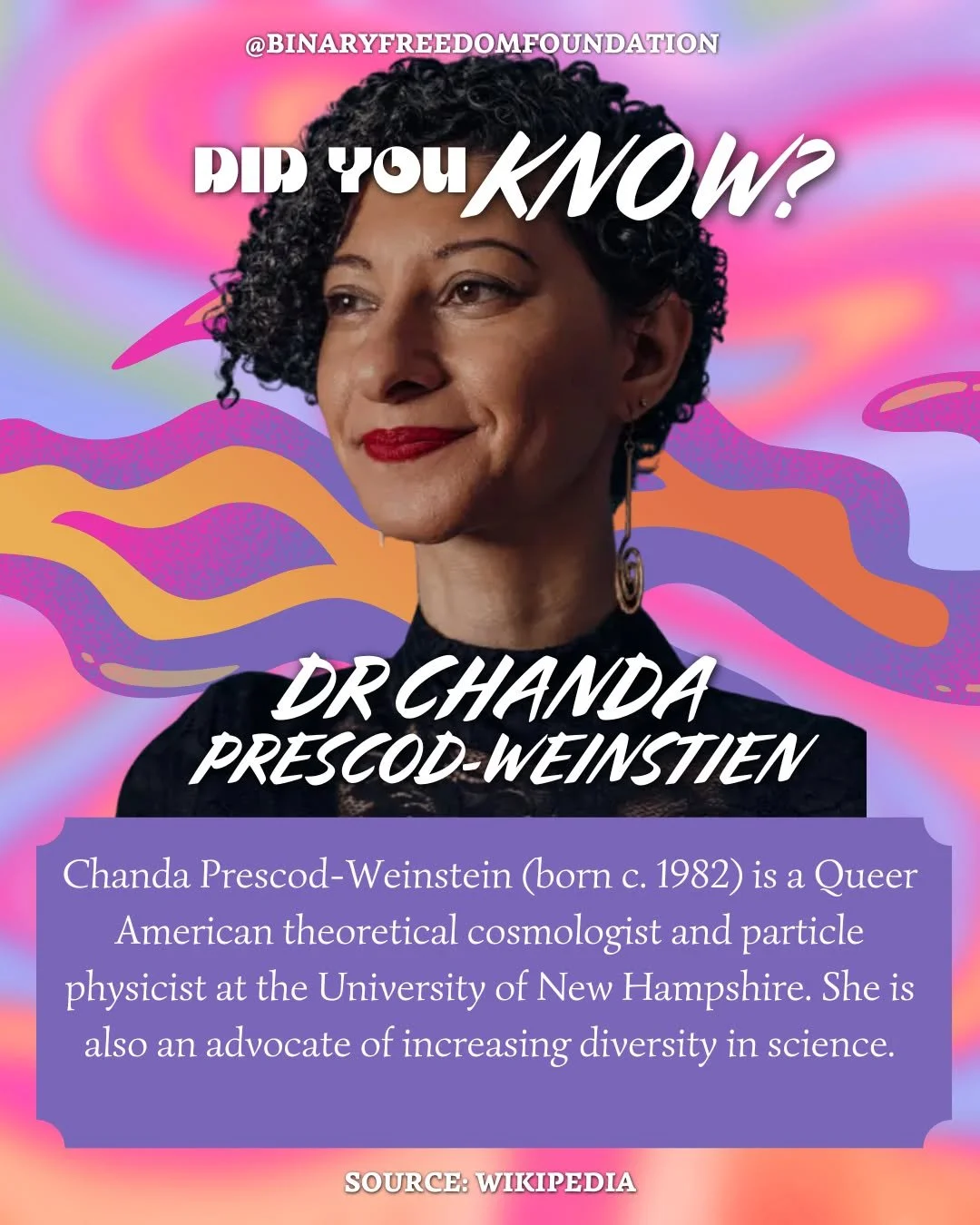 DID YOU KNOW?

Chanda Prescod-Weinstein (born c. 1982) is a Queer American theoretical cosmologist and particle physicist at the University of New Hampshire. She is also an advocate of increasing diversity in science.

Prescod-Weinstein's research ha