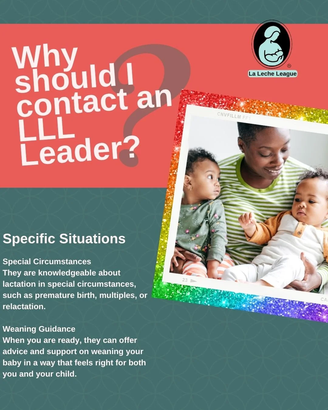 Why should I contact an LLL Leader?

Specific Situations
They are knowledgeable about lactation in special circumstances, such as premature birth, multiples, or relactation.

Weaning Guidance
When you are ready, they can offer advice and support on w