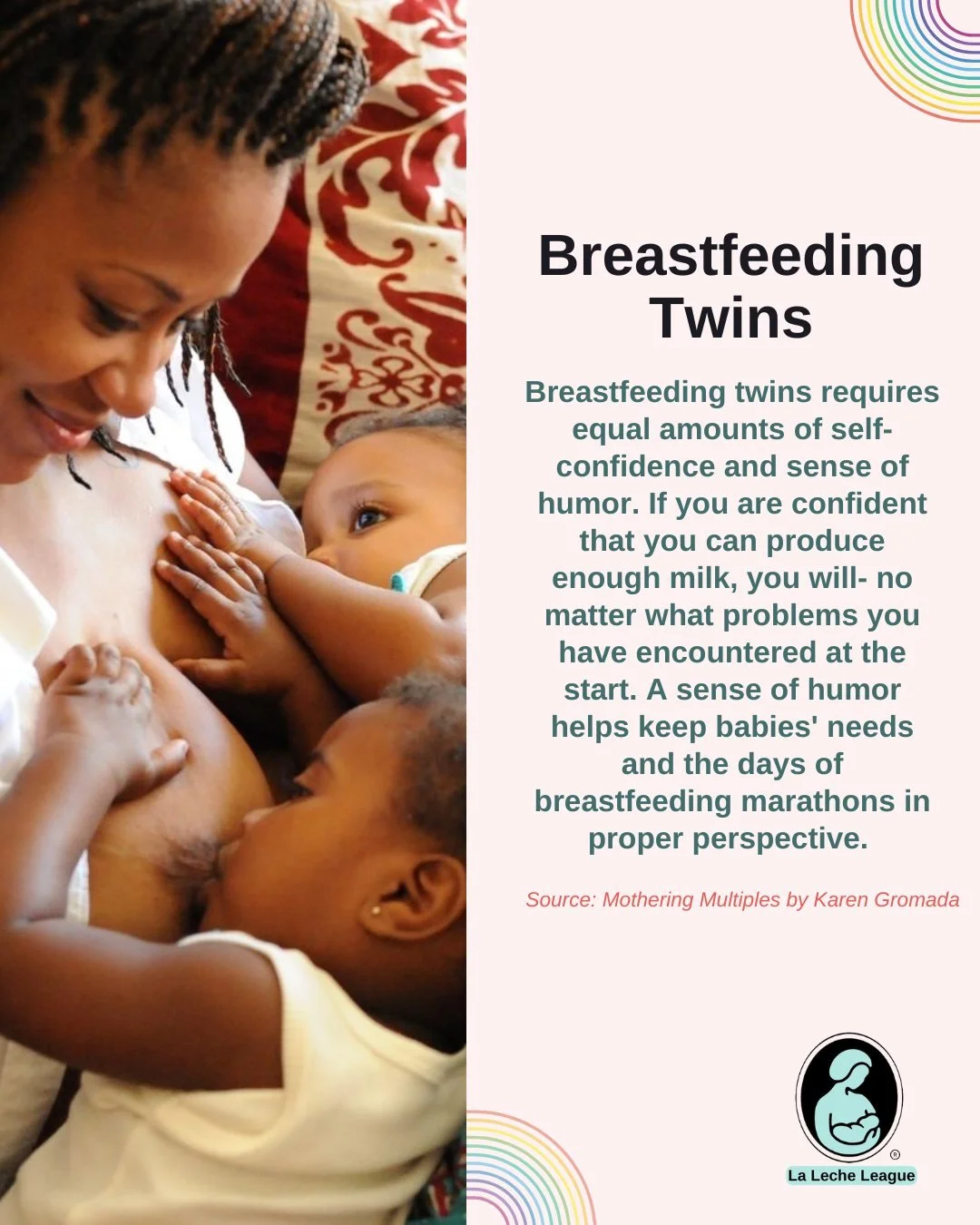 Breastfeeding Twins

Breastfeeding twins requires equal amounts of self-confidence and sense of humor. If you are confident that you can produce enough milk, you will- no matter what problems you have encountered at the start. A sense of humor helps 