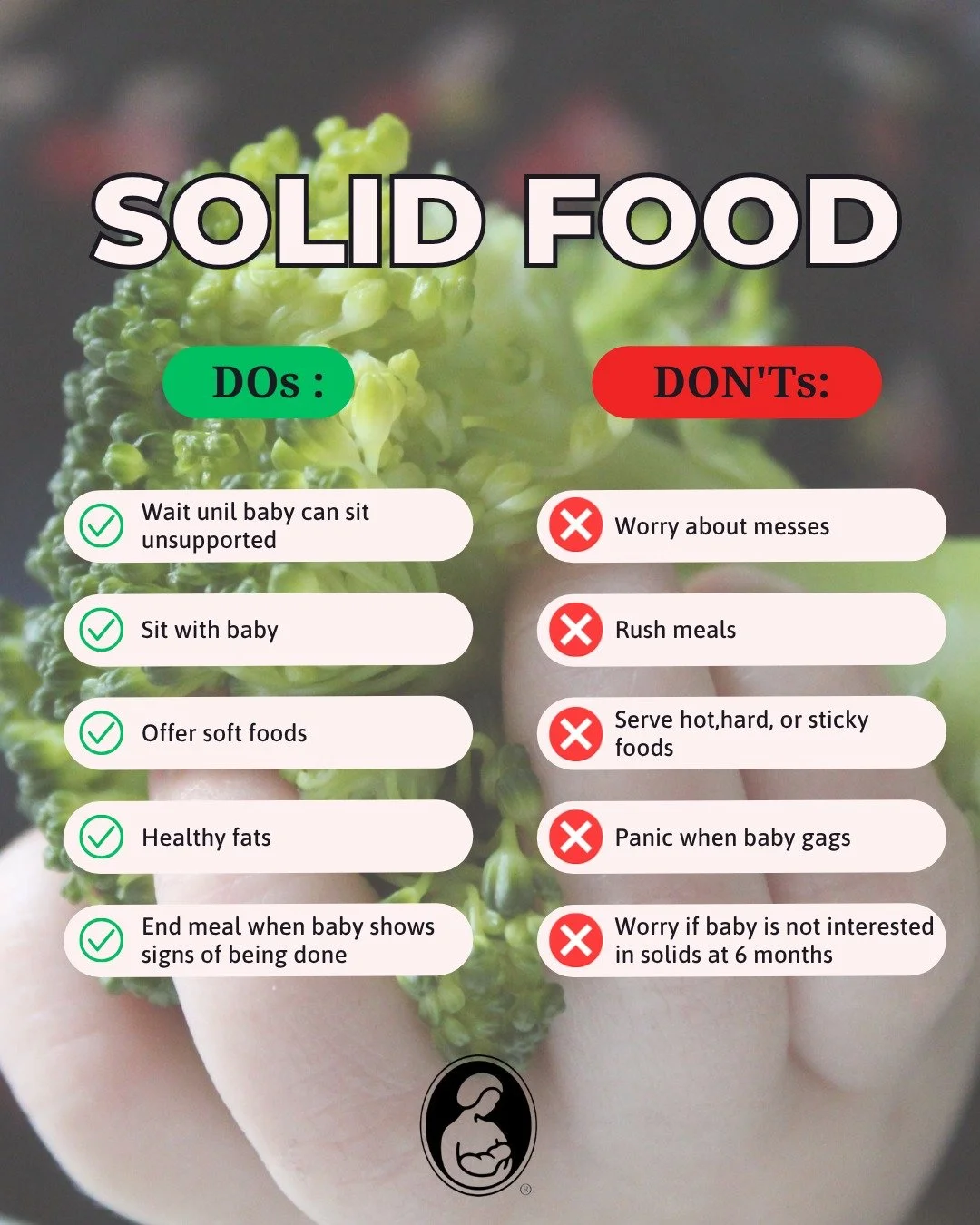 Stressed about introducing sold foods to your baby?

Here are some simple DOs and DON'Ts to remember.
DO: Wait until baby can sit unsupported
DO: Sit with baby
DO: Offer soft foods
DO: Offer healthy fats
DO: End meal when baby shows signs of being do