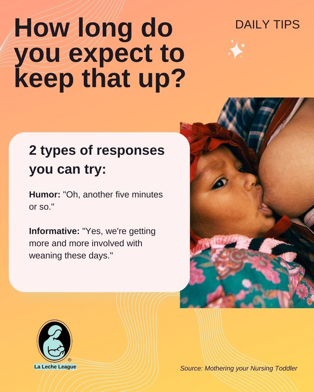 Do you get asked, "How long do you expect to keep that up?"

Two types of responses you can try: 
 
Humor: "Oh, another five minutes or so."

Informative: "Yes, we're getting more and more involved with weaning these days.&qu