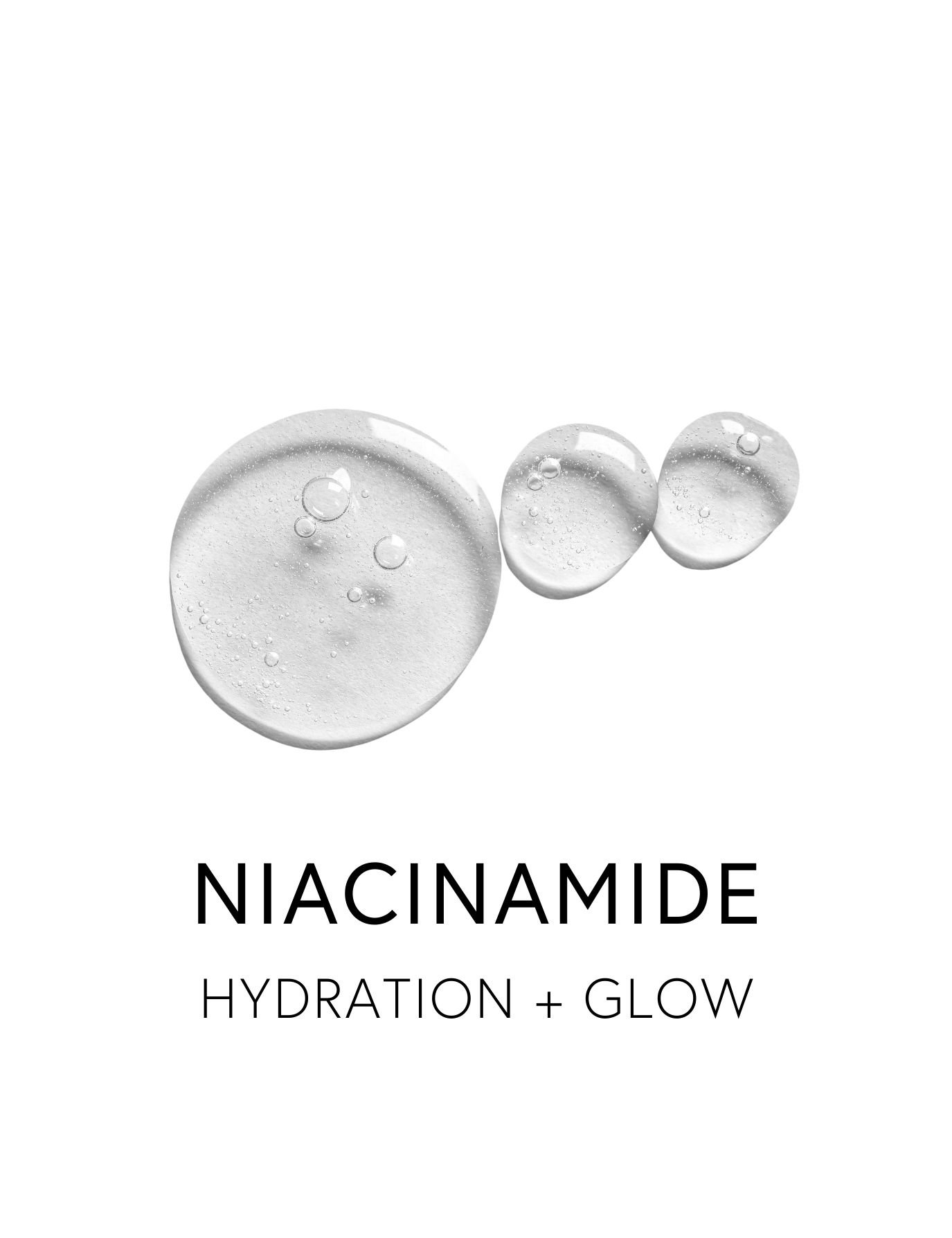  NIACINAMIDE 
 Niacinamide promotes a hydrated, glowing appearance by reducing redness and blemishes, evening skin tone, and maintaining elasticity. It supports ceramide production, reinforcing the skin’s moisture barrier and balanced oil production 
