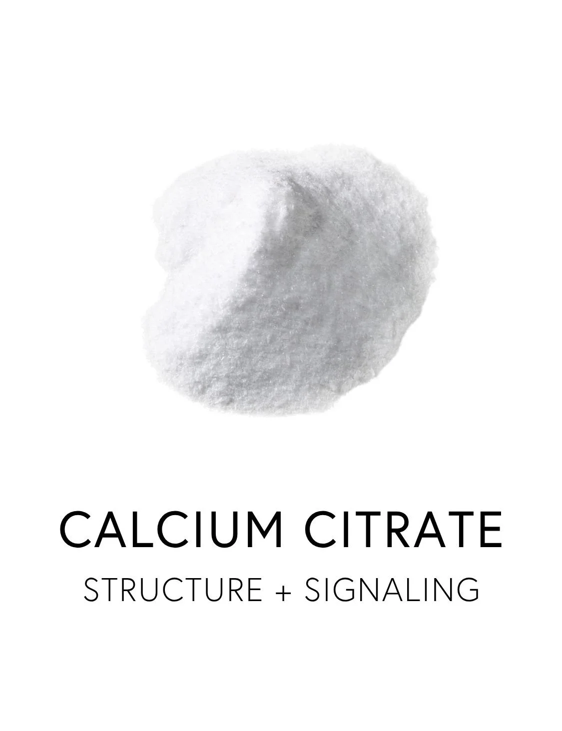  CALCIUM CITRATE 
 Calcium is the body’s foundational mineral, lending strength and integrity to bones and teeth. Inside the body, it also works as a signaling mineral, involved in muscle contraction, nerve transmission, and the electrical rhythm of 