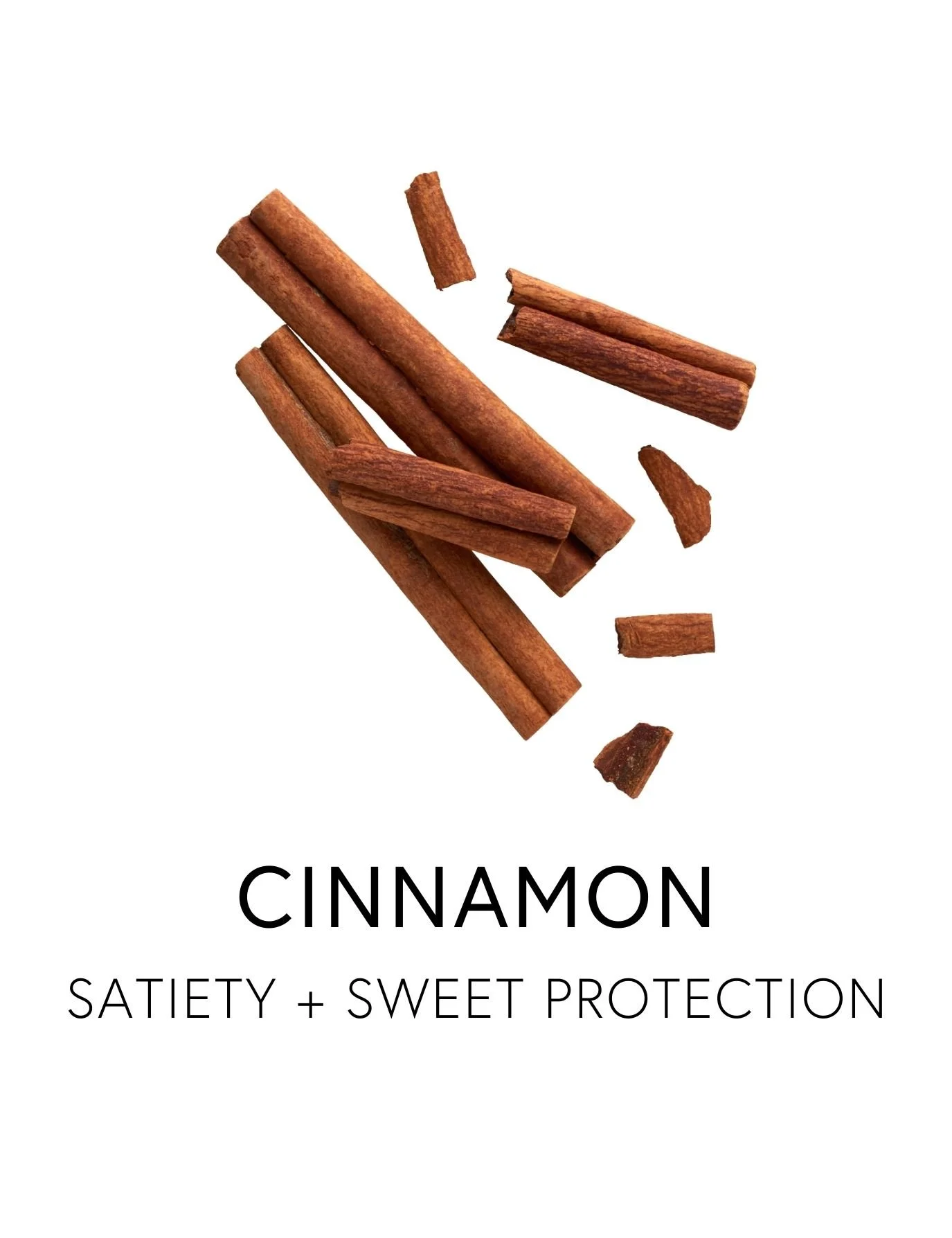  CINNAMON 
 Cinnamon promotes balanced blood sugar and appetite rhythm by smoothing the body’s response to carbohydrates.  Its key polyphenols, including cinnamaldehyde and procyanidins, are studied for helping blunt the spike and crash that can drai