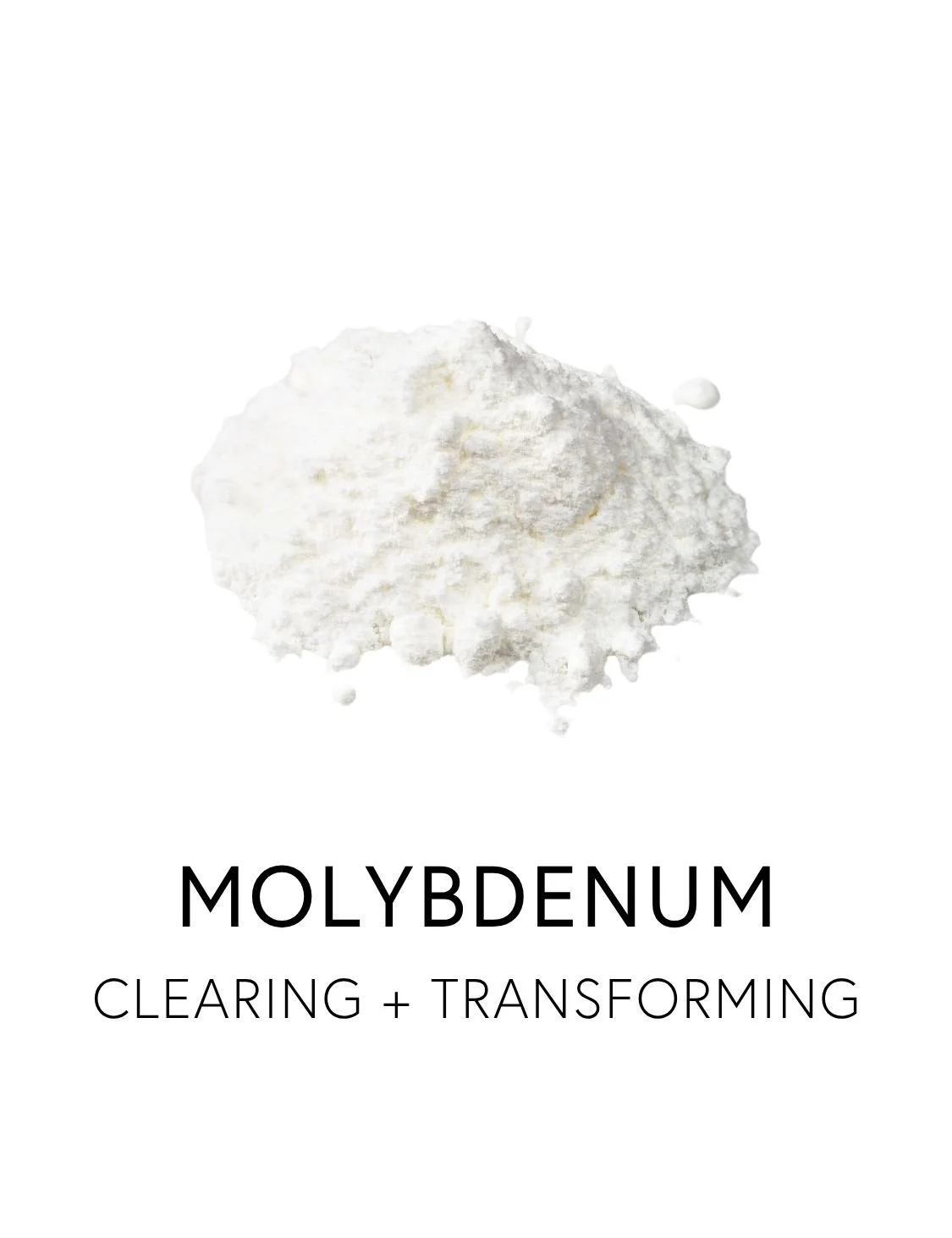  MOLYBDENUM 
 Molybdenum supports the body’s detox chemistry by managing the waste products of everyday metabolism. It activates enzymes involved in breaking down reactive sulfur compounds, sulfites, aldehydes, and purines, making it essential for ke