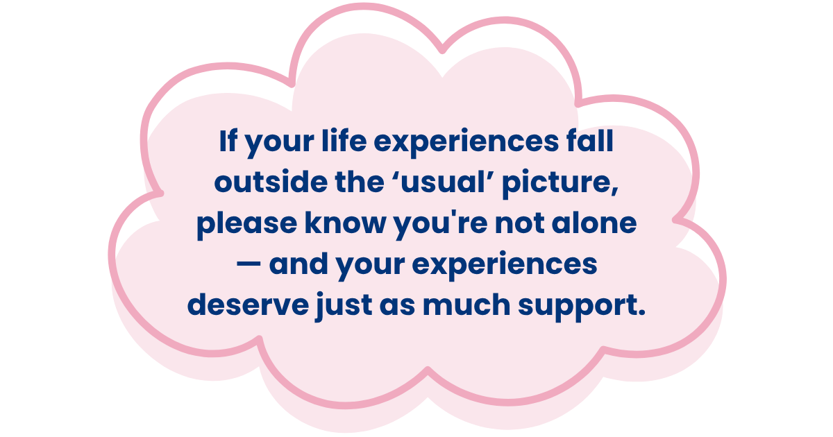 If your life experiences fall outside the ‘usual’ picture, please know you're not alone — and your experiences deserve just as much support.