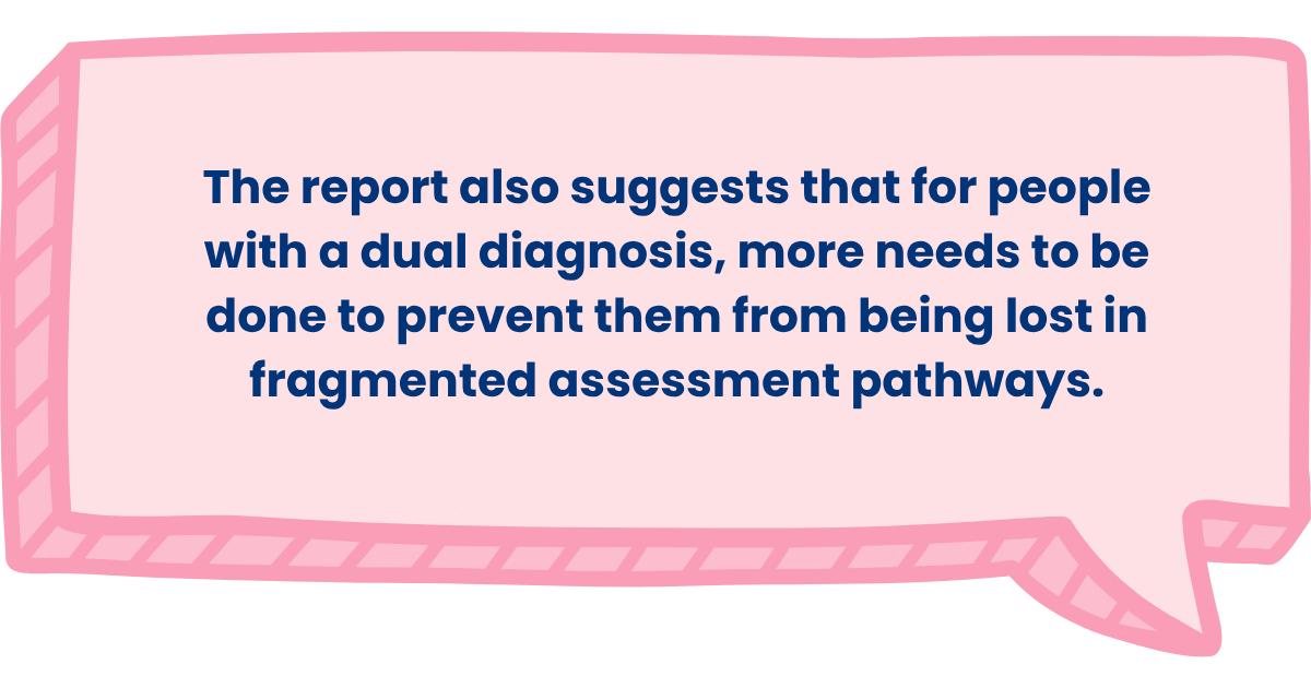 The report also suggests that for people with a dual diagnosis, more needs to be done to prevent them from being lost in fragmented assessment pathways.