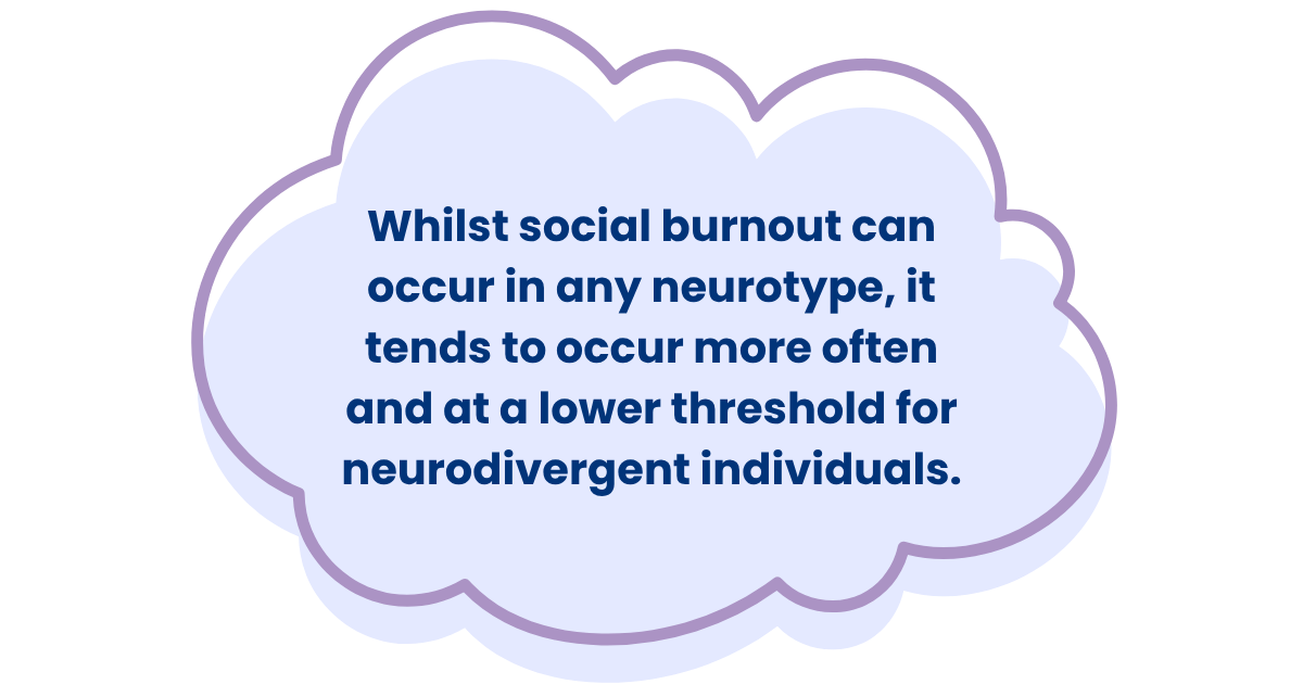 Whilst social burnout can occur in any neurotype, it tends to occur more often and at a lower threshold for neurodivergent individuals.