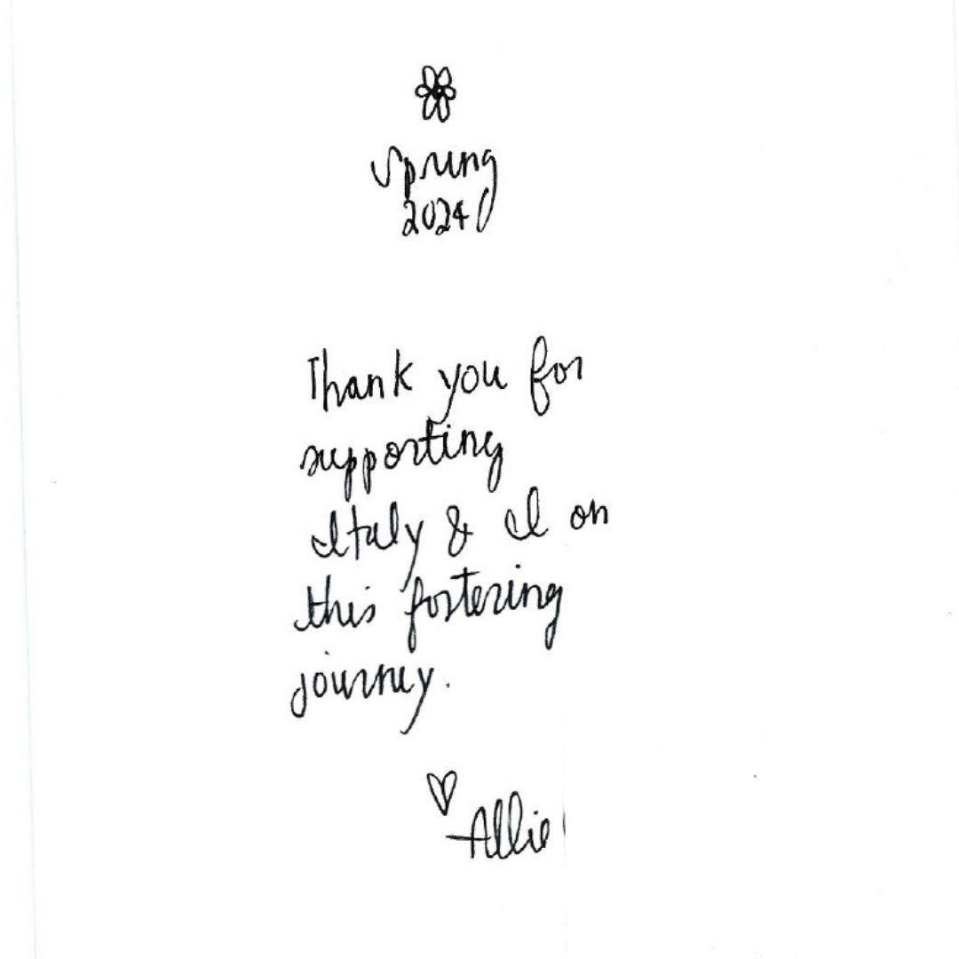 Inside of card given to foster care essentials. handwriting reads, Spring 2024. Thank you for supporting Italy and I on this fostering journey. Heart, Allie