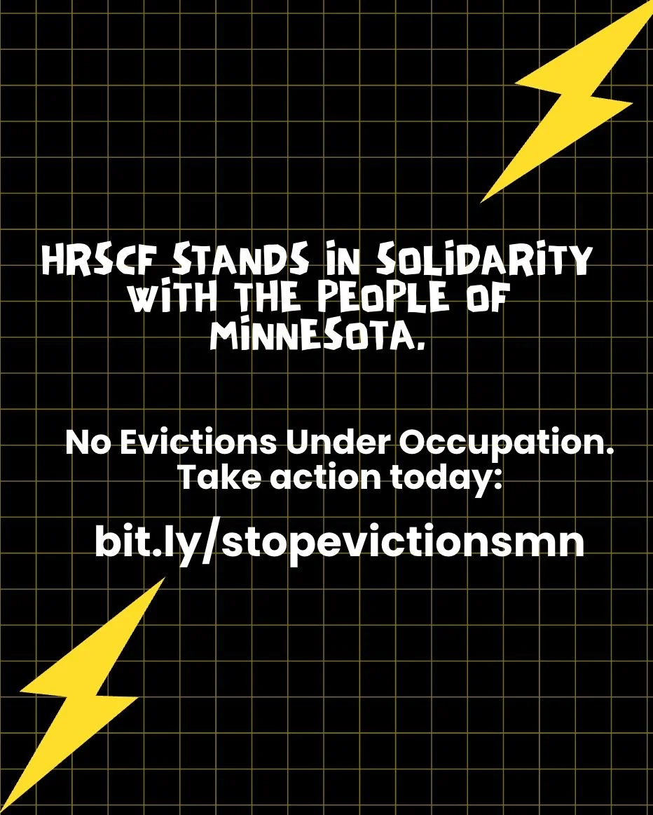 Solidarity with Minnesota Statement: HRSCF stands in solidarity with the people of Minnesota. 

The renters, immigrant communities, and all those facing violence, displacement, and fear under the current violent occupation of neighborhoods under the 