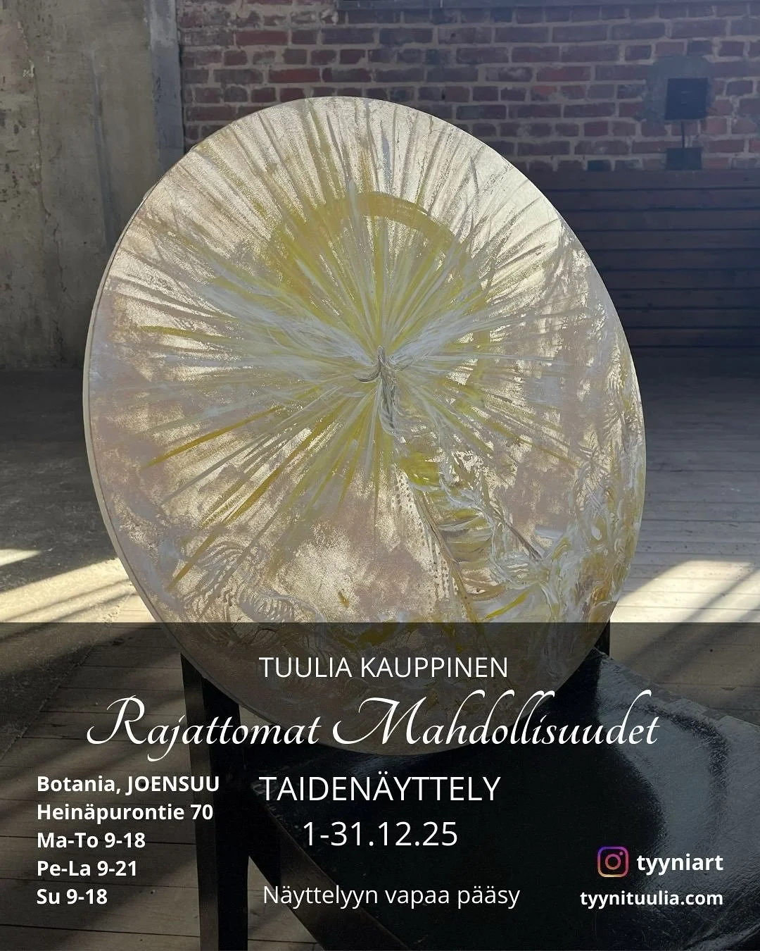 Taiden&auml;yttely- Tuulia Kauppinen 

RAJATTOMAT MAHDOLLISUUDET

1-31.12.2025 Taidepuutarha Botania JOENSUU
Hein&auml;purontie 70

Aukioloajat

Ma-To klo 9-18
Pe-La klo 9-21
Su klo 9-18

Taiden&auml;yttelyyn vapaa p&auml;&auml;sy!

N&auml;yttelyyn o