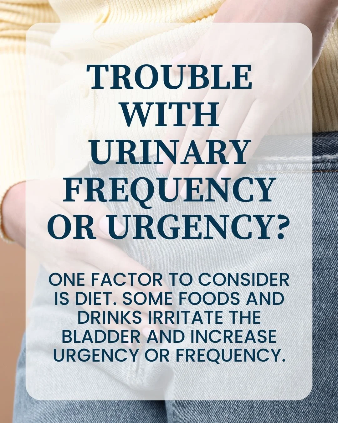 Hydration matters too.

A general guideline is about half of your ideal body weight in ounces of water each day.
Everyone responds differently. The goal is to identify which foods or drinks worsen your symptoms.

If you struggle with urinary urgency 