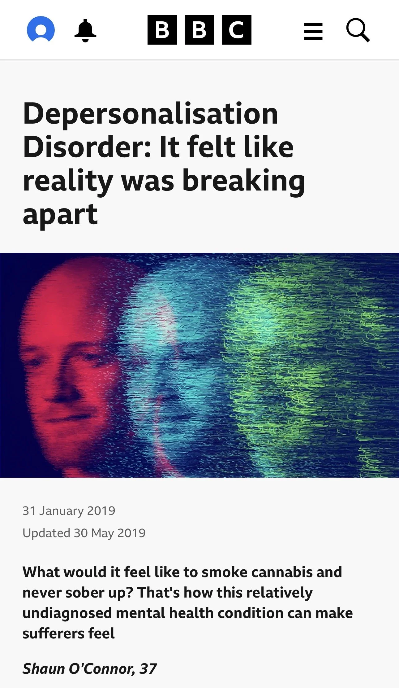 Depersonalisation Disorder: It felt like reality was breaking apart

Shaun O'Connor, 30 May 2019, BBC Three

What would it feel like to smoke cannabis and never sober up? That's how this relatively undiagnosed mental health condition can make suffere