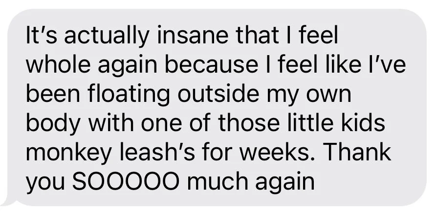 A client text message expressing how she felt after a session with Erica. She shares that before the session she felt like she was floating outside of her body and afterwards she feels whole again.
