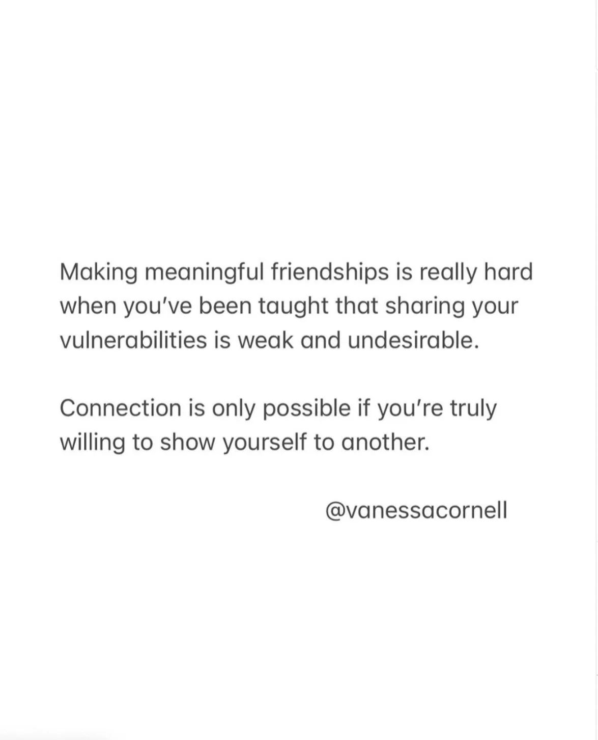 When we&rsquo;ve learned to protect by hiding our vulnerabilities, we never give ourselves the chance to deeply connect.
Connection happens only when you feel safe enough to let your guard down and be honest about your life and your tender spots.
If 