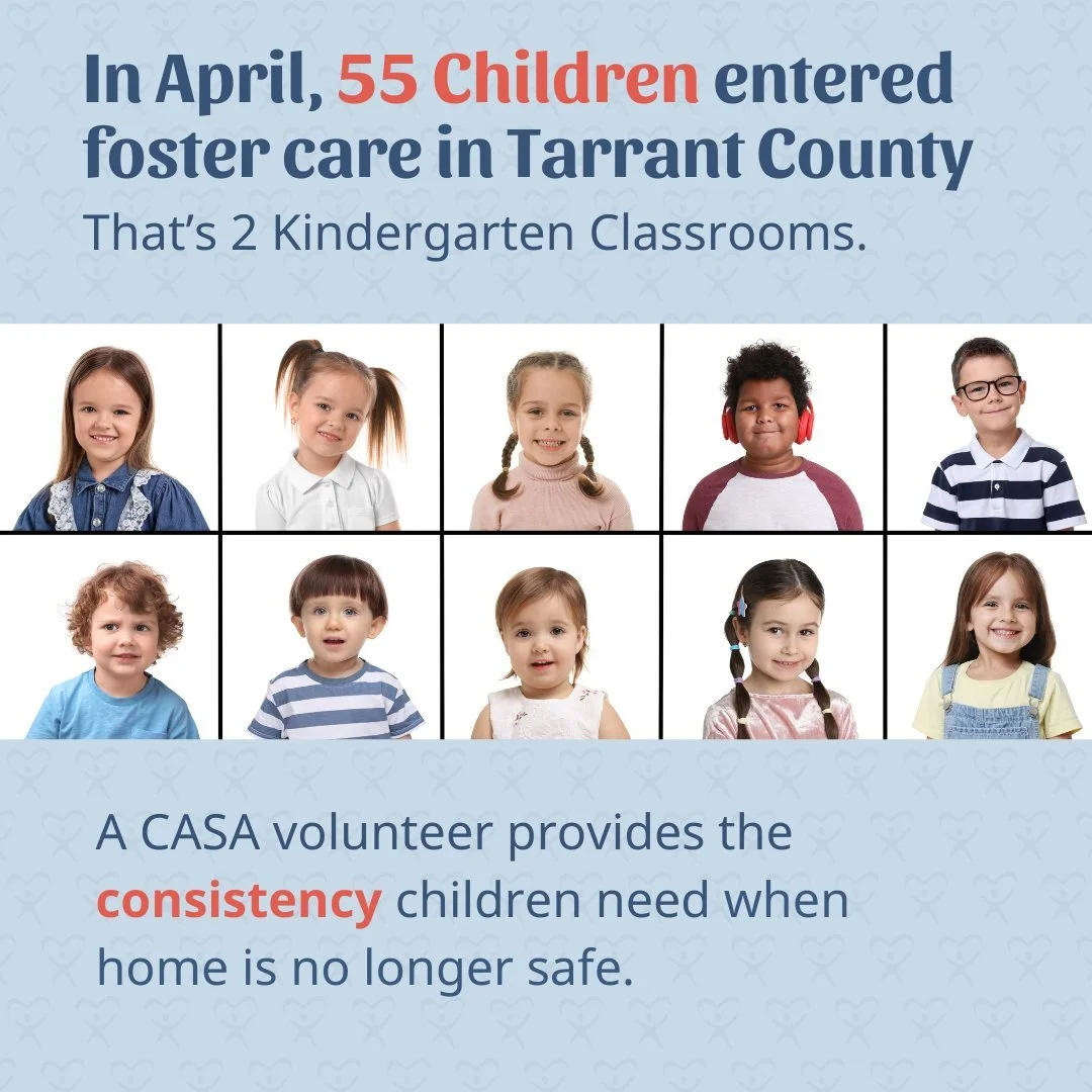 Every month, children in our community enter foster care because home is no longer safe.

In April alone, 55 children entered foster care in Tarrant County &mdash; roughly the size of two kindergarten classrooms.

That&rsquo;s why CASA continues recr