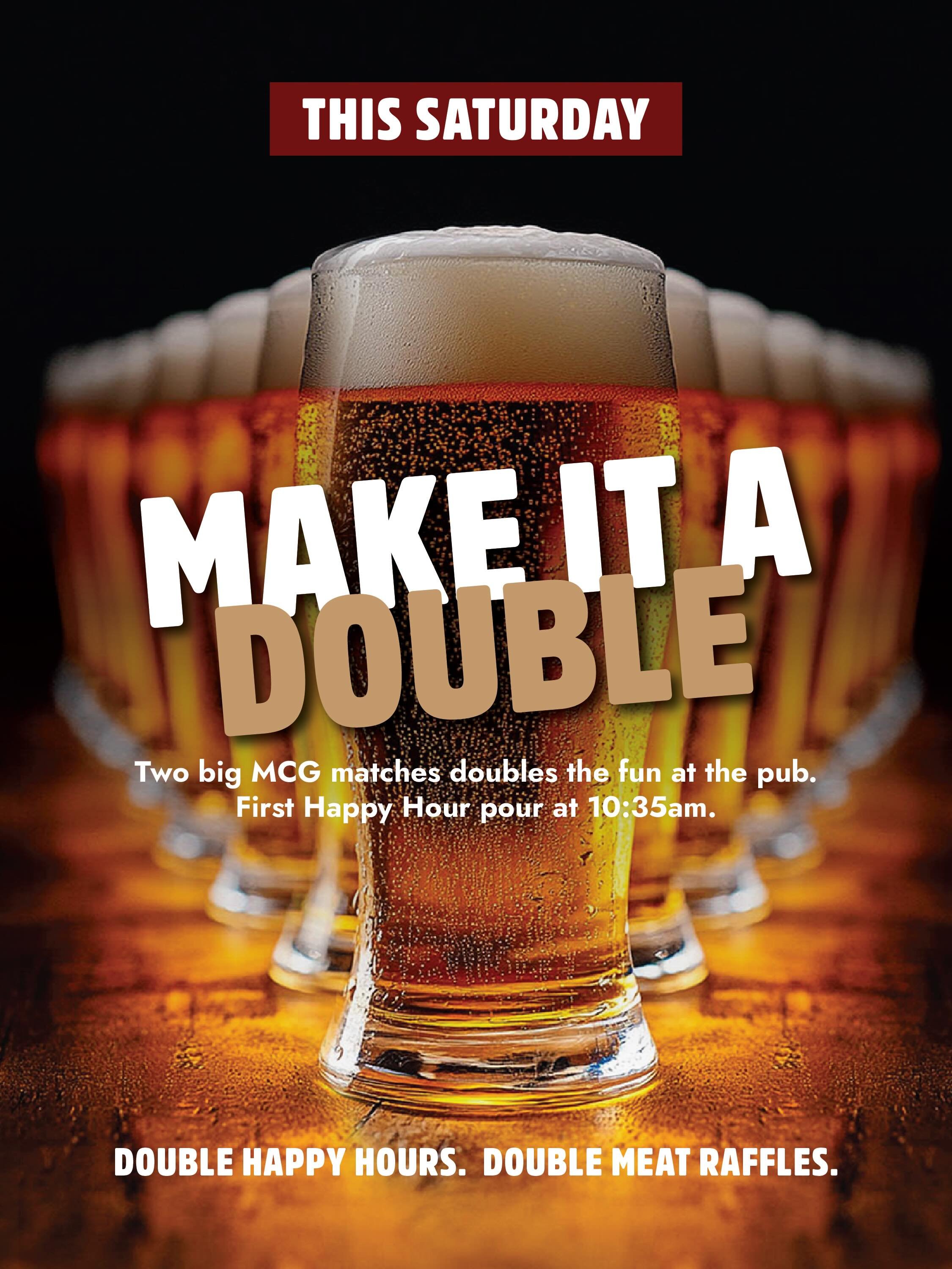 🍺 THIS SATURDAY: MAKE IT A DOUBLE 🍺
Two MCG matches. Two Happy Hours. Twice the raffle chances.

🏉 12:35pm &mdash; Richmond v Saints
Happy Hour 10:35am&ndash;12:35pm

🏉 7:40pm &mdash; Hawthorn v Collingwood
Happy Hour 5:40pm&ndash;7:40pm

🥩 $100