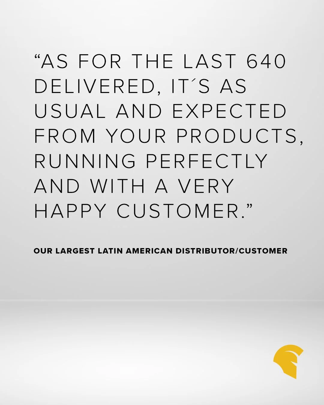 We love hearing from our incredible customers &mdash; your continued partnership means the world to us!

"As for the last 640 delivered, it&acute;s as usual and expected from your products, running perfectly and with a very happy customer."