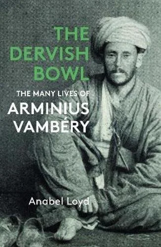 The Dervish Bowl: The Many lives of Arminius Vambery by Anabel Loyd