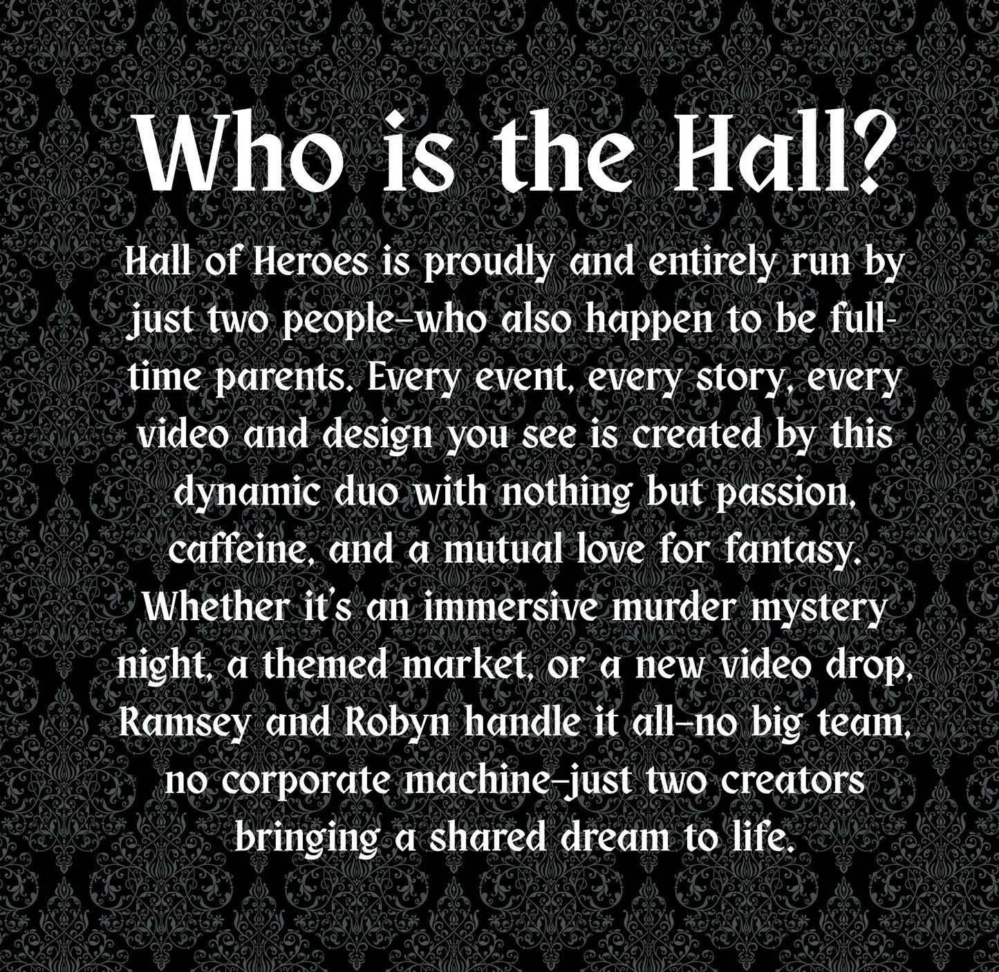 Black background with intricate gray damask pattern. Overlaid text reads: "Who is the Hall? Hall of Heroes is proudly and entirely run by just two people—who also happen to be full-time parents. Every event, every story, every video and design you see is created by this dynamic duo with nothing but passion, caffeine, and a mutual love for fantasy. Whether it’s an immersive murder mystery night, a themed market, or a new video drop, Ramsey and Robyn handle it all—no big team, no corporate machine—just two creators bringing a shared dream to life."