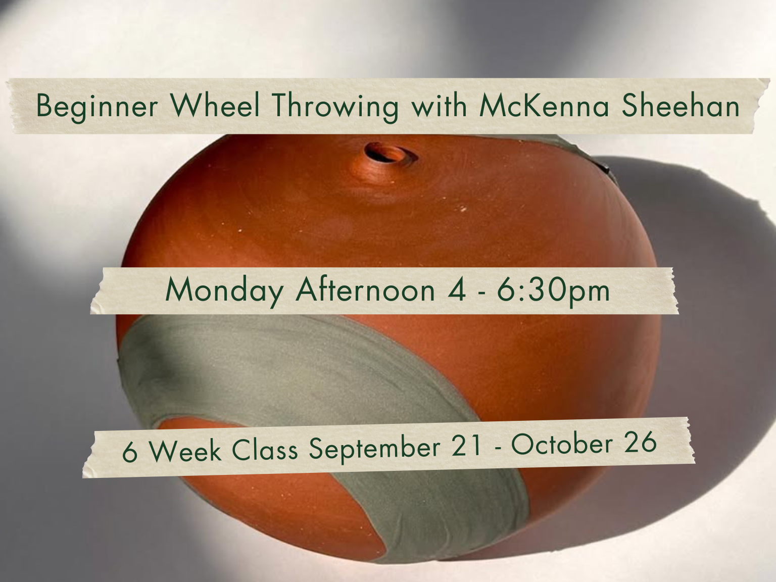 Monday Afternoon 4-6:30pm Beginner Wheel Throwing with McKenna Sheehan. September 21 - October 26.