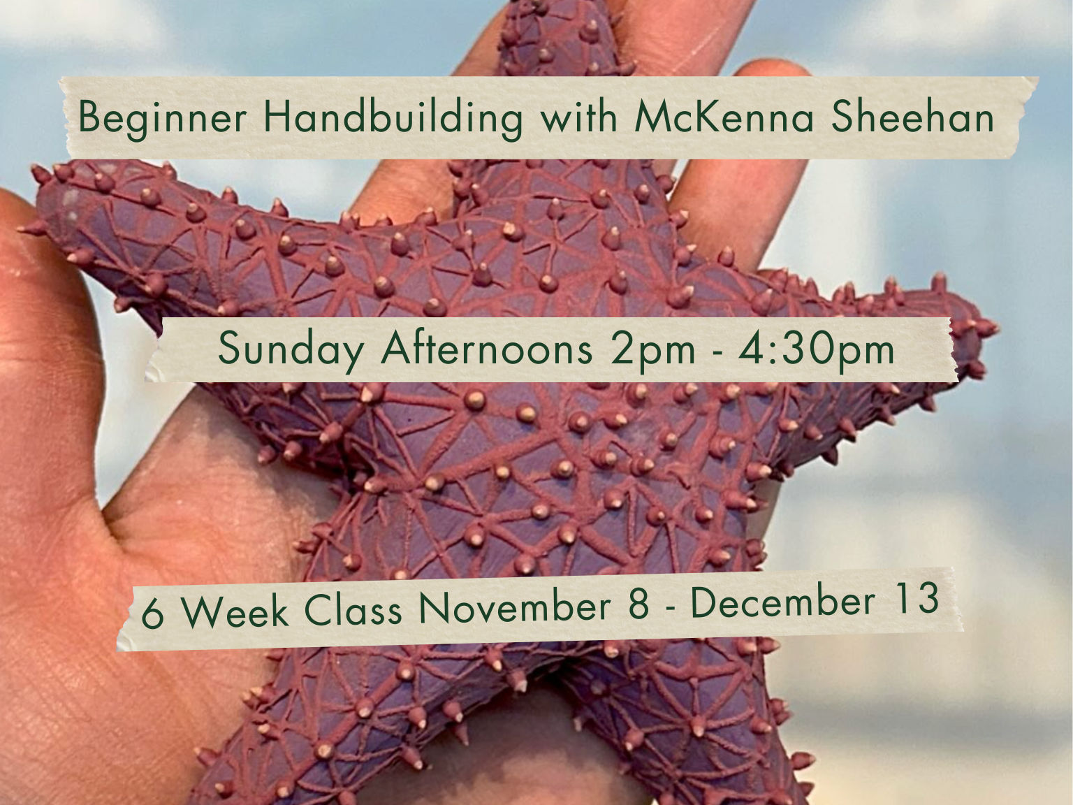 Sunday Afternoons 2-4:30pm Beginner Hand Building with McKenna Sheehan. November 8 - December 13.