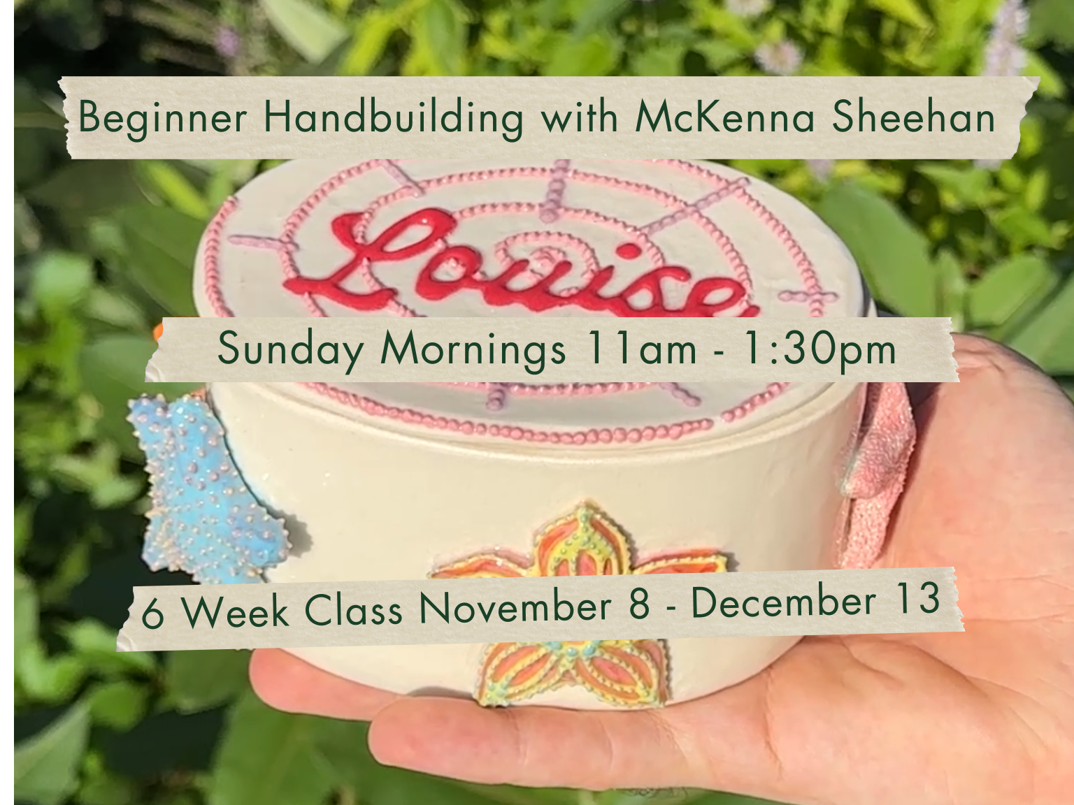 Sunday Mornings 11am-1:30pm Beginner Hand Building with McKenna Sheehan. November 8 - December 13.