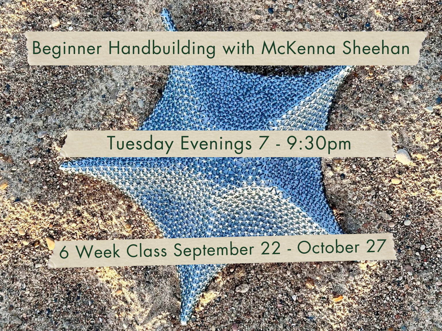 Tuesday Evenings 7-9:30pm Beginner Handbuilding with McKenna Sheehan. September 22 - October 27.