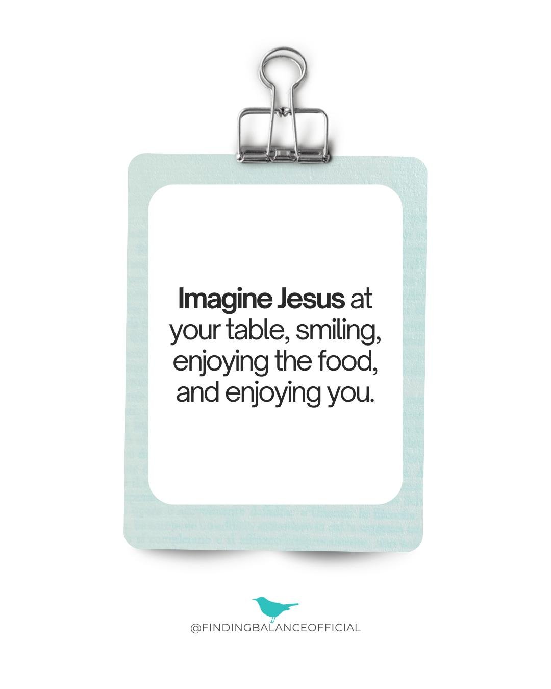 Imagine Jesus sitting across from you at your next meal, smiling, enjoying the food, and enjoying your company.

What would He say to you about what's on your plate? (Remember, He'll never shame you.) What changes when you think of food as fellowship